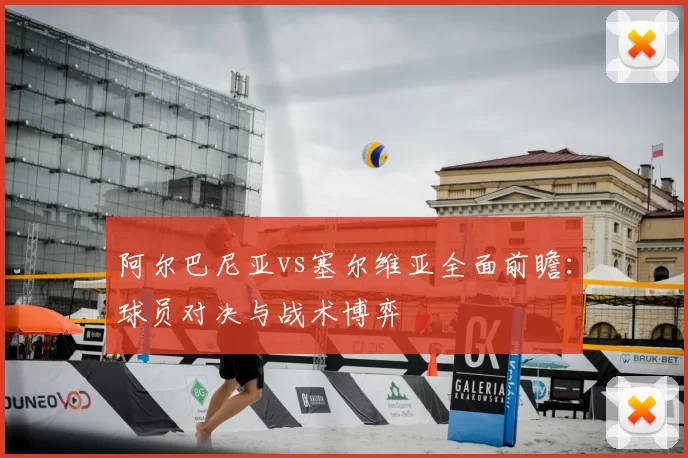 阿尔巴尼亚vs塞尔维亚全面前瞻：球员对决与战术博弈