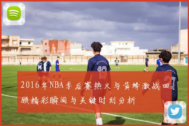 2016年NBA季后赛热火与黄蜂激战回顾精彩瞬间与关键时刻分析