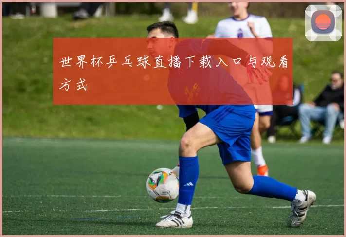 世界杯乒乓球直播下载入口与观看方式