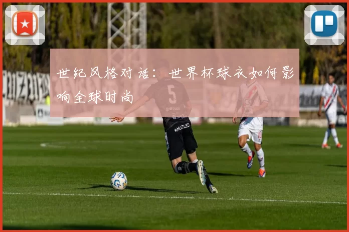 世纪风格对话:世界杯球衣如何影响全球时尚