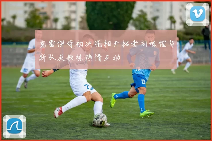 克雷伊奇初次亮相开拓者训练馆与新队友教练热情互动