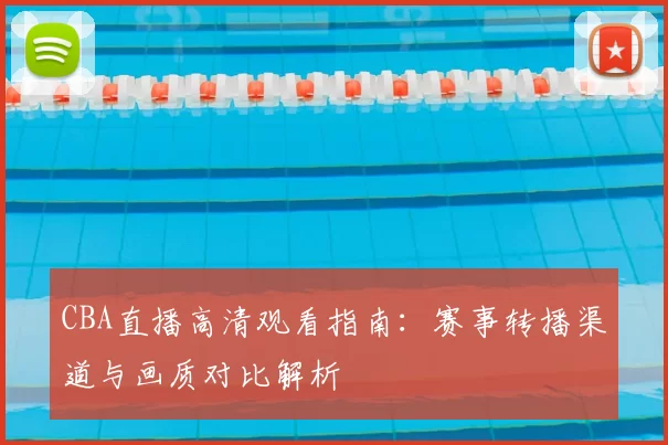 CBA直播高清观看指南：赛事转播渠道与画质对比解析