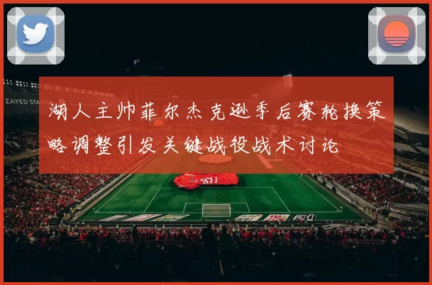 湖人主帅菲尔杰克逊季后赛轮换策略调整引发关键战役战术讨论