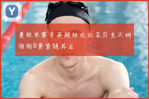 曼联单赛季英超助攻记录贝克汉姆领衔B费紧随其后