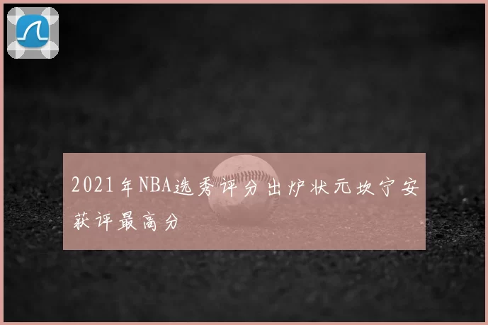 2021年NBA选秀评分出炉状元坎宁安获评最高分