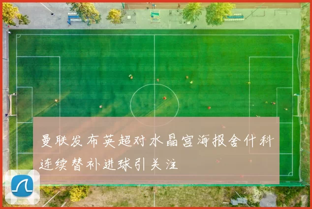 曼联发布英超对水晶宫海报舍什科连续替补进球引关注