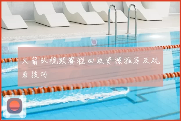 火箭队视频赛程回放资源推荐及观看技巧