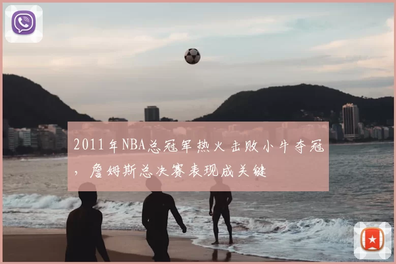 2011年NBA总冠军热火击败小牛夺冠，詹姆斯总决赛表现成关键
