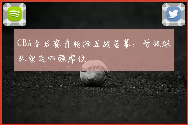 CBA季后赛首轮抢五战落幕，晋级球队锁定四强席位