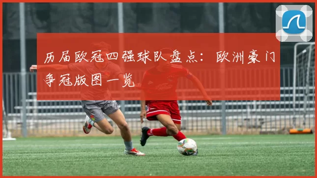 历届欧冠四强球队盘点：欧洲豪门争冠版图一览