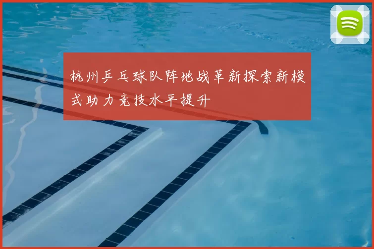 杭州乒乓球队阵地战革新探索新模式助力竞技水平提升