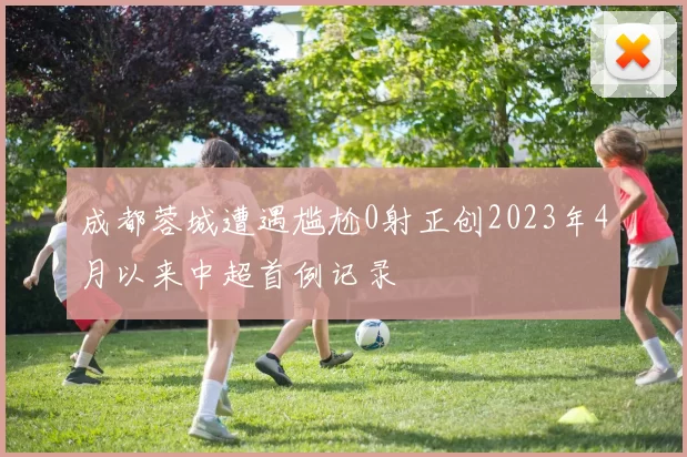 成都蓉城遭遇尴尬0射正创2023年4月以来中超首例记录