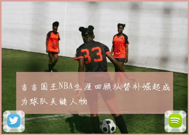 吉吉国王NBA生涯回顾从替补崛起成为球队关键人物