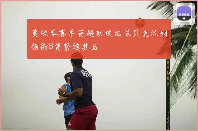 曼联单赛季英超助攻记录贝克汉姆领衔B费紧随其后