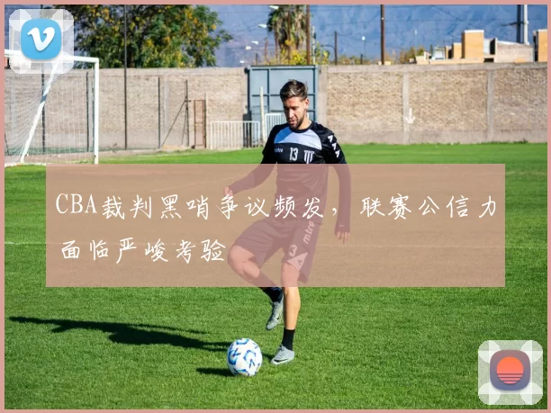 CBA裁判黑哨争议频发,联赛公信力面临严峻考验