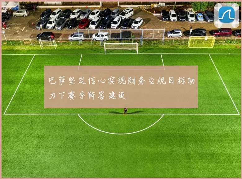 巴萨坚定信心实现财务合规目标助力下赛季阵容建设