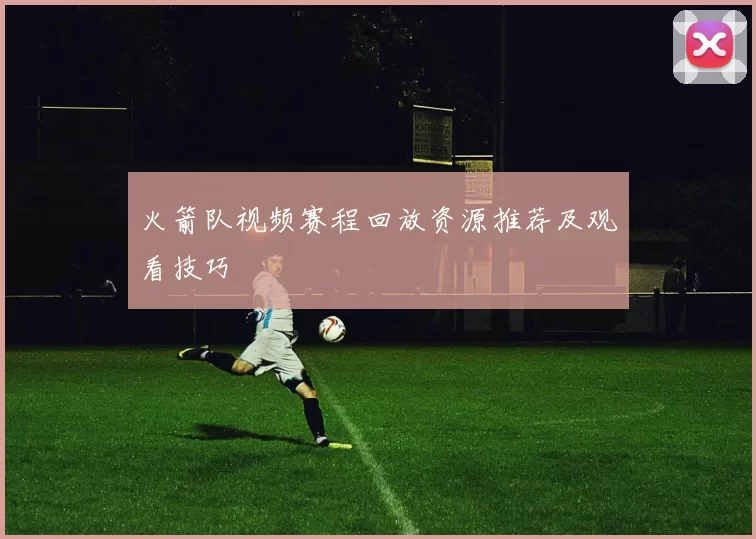火箭队视频赛程回放资源推荐及观看技巧