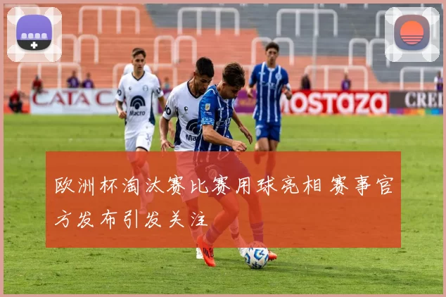 欧洲杯淘汰赛比赛用球亮相 赛事官方发布引发关注