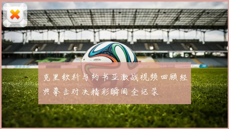 克里钦科与约书亚激战视频回顾经典拳击对决精彩瞬间全记录