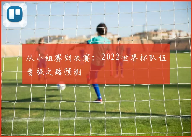 从小组赛到决赛：2022世界杯队伍晋级之路预测