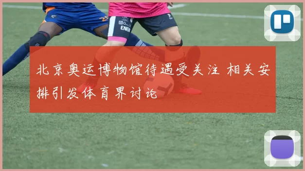 北京奥运博物馆待遇受关注 相关安排引发体育界讨论