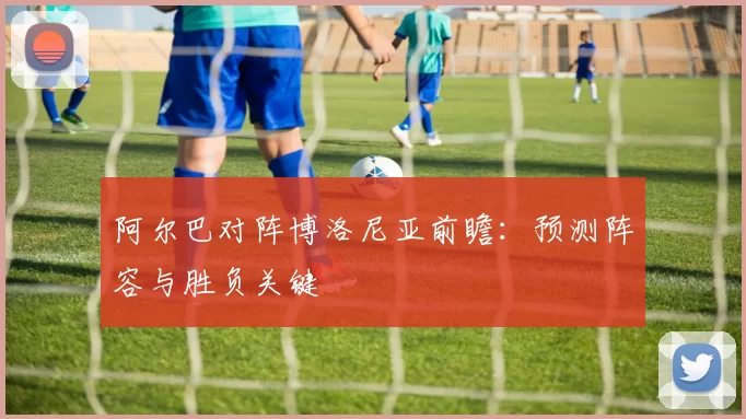 阿尔巴对阵博洛尼亚前瞻:预测阵容与胜负关键
