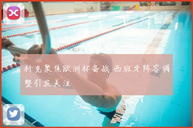 科克聚焦欧洲杯备战 西班牙阵容调整引发关注