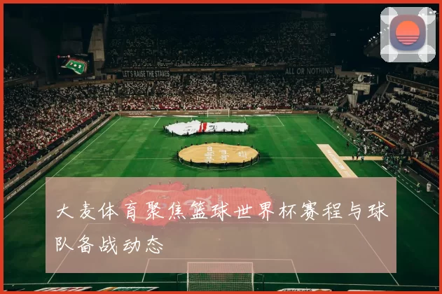 大麦体育聚焦篮球世界杯赛程与球队备战动态