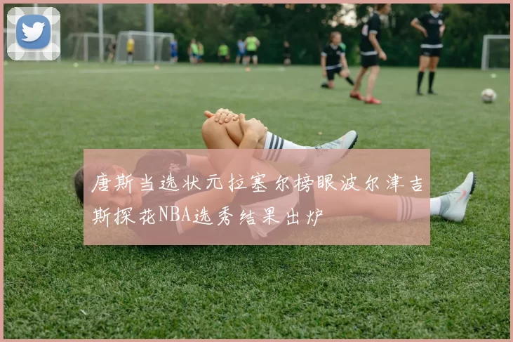 唐斯当选状元拉塞尔榜眼波尔津吉斯探花NBA选秀结果出炉
