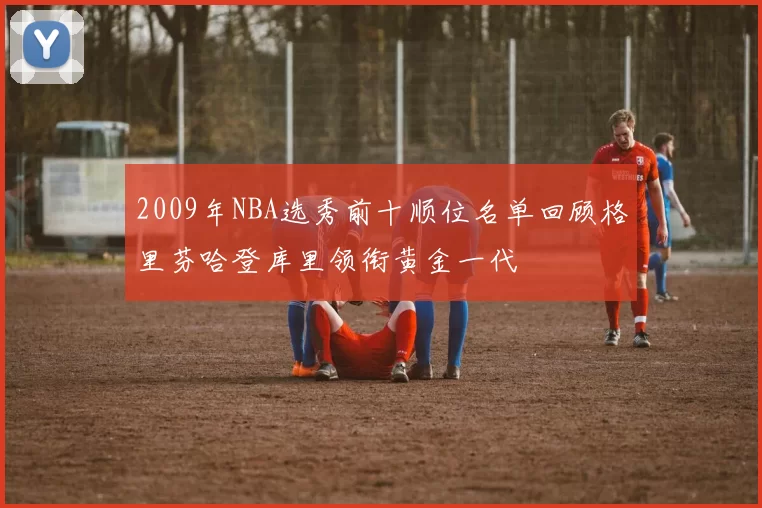 2009年NBA选秀前十顺位名单回顾格里芬哈登库里领衔黄金一代