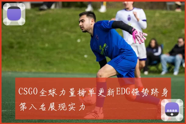 CSGO全球力量榜单更新EDG强势跻身第八名展现实力