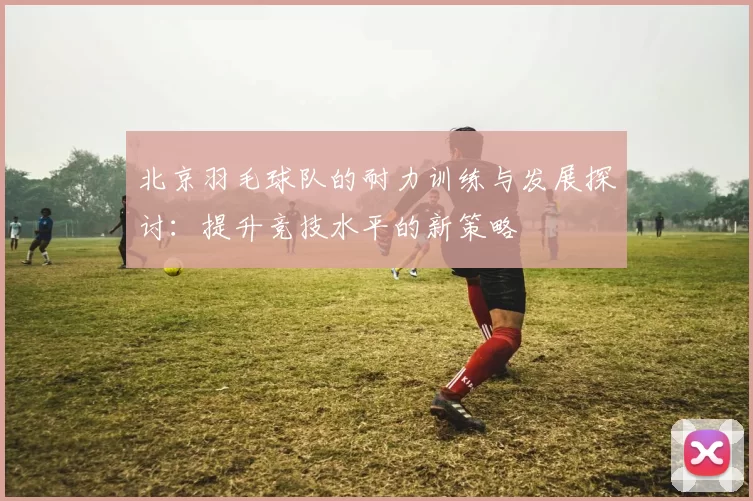 北京羽毛球队的耐力训练与发展探讨：提升竞技水平的新策略