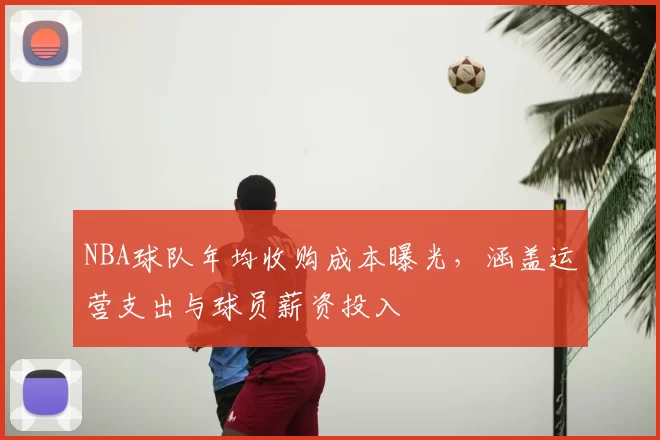 NBA球队年均收购成本曝光，涵盖运营支出与球员薪资投入