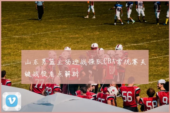 山东男篮主场迎战强队CBA常规赛关键战役看点解析