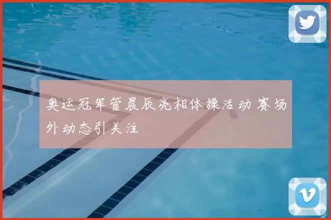 奥运冠军管晨辰亮相体操活动 赛场外动态引关注