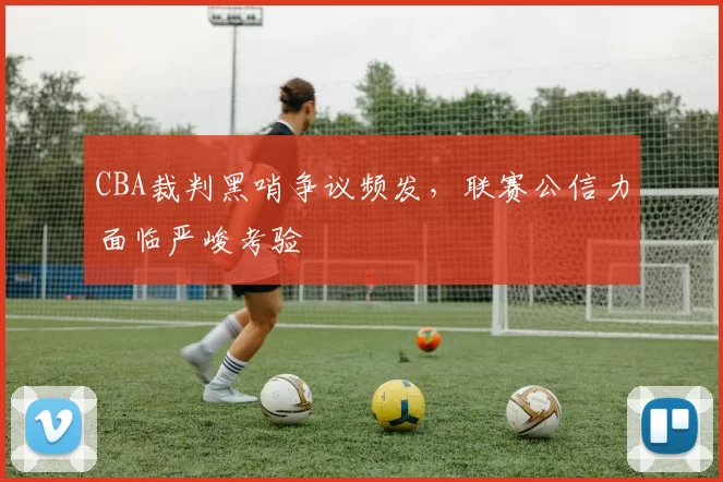 CBA裁判黑哨争议频发，联赛公信力面临严峻考验