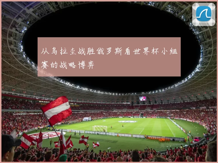 从乌拉圭战胜俄罗斯看世界杯小组赛的战略博弈