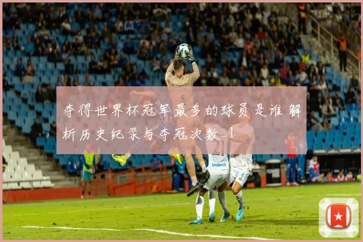 夺得世界杯冠军最多的球员是谁 解析历史纪录与夺冠次数_1