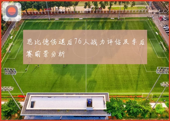 恩比德伤退后76人战力评估及季后赛前景分析