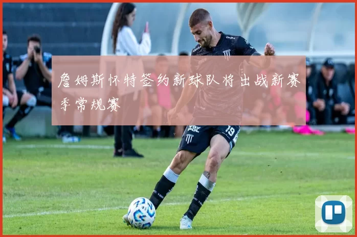 詹姆斯怀特签约新球队将出战新赛季常规赛