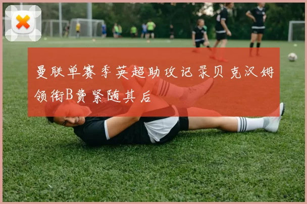 曼联单赛季英超助攻记录贝克汉姆领衔B费紧随其后