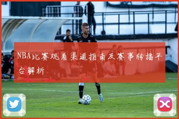 NBA比赛观看渠道指南及赛事转播平台解析