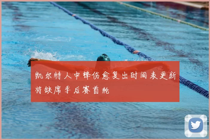 凯尔特人中锋伤愈复出时间表更新将缺席季后赛首轮