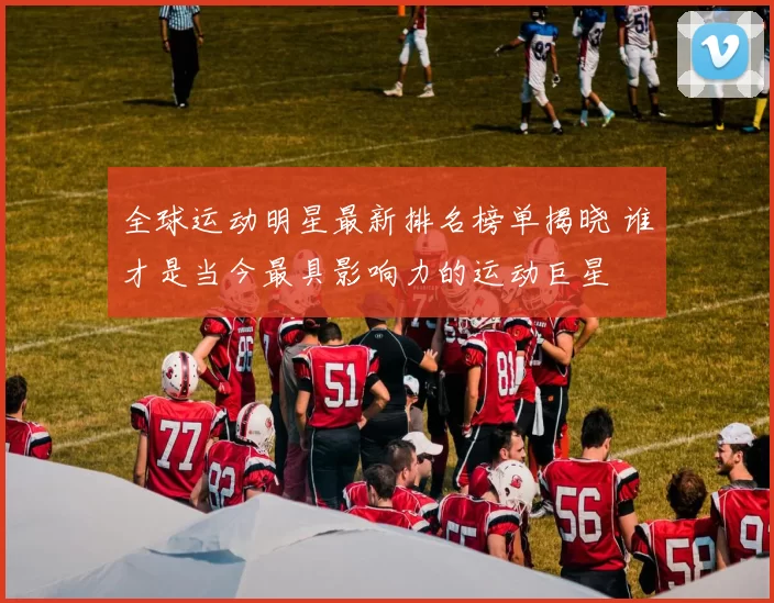 全球运动明星最新排名榜单揭晓 谁才是当今最具影响力的运动巨星