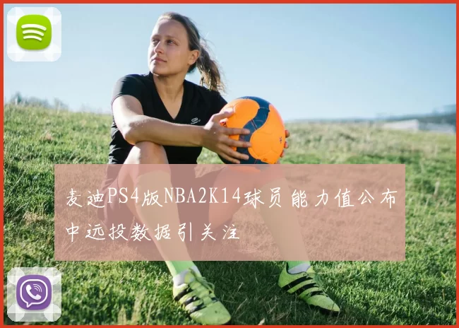 麦迪PS4版NBA2K14球员能力值公布中远投数据引关注