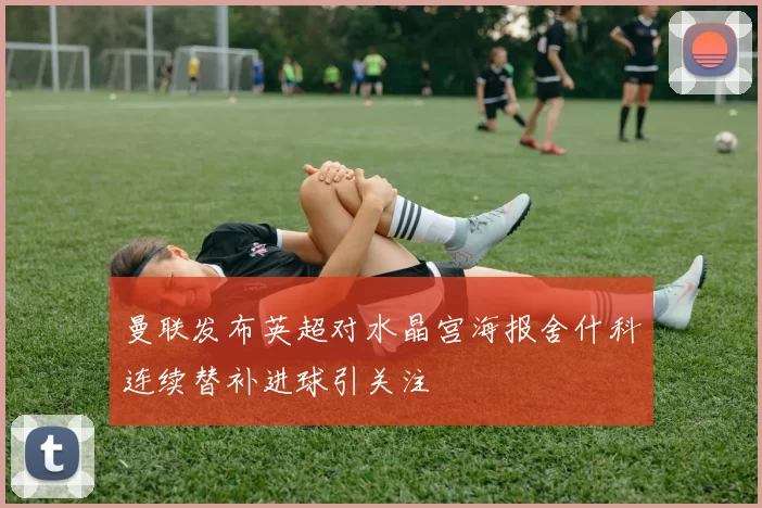 曼联发布英超对水晶宫海报舍什科连续替补进球引关注