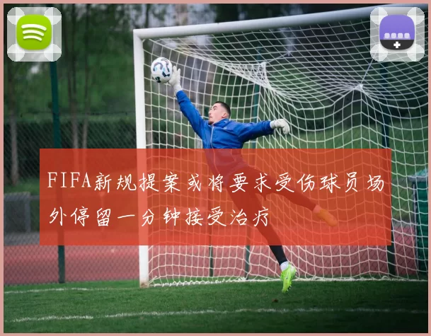 FIFA新规提案或将要求受伤球员场外停留一分钟接受治疗