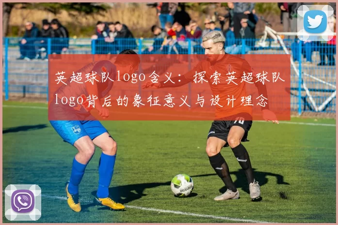 英超球队logo含义：探索英超球队logo背后的象征意义与设计理念