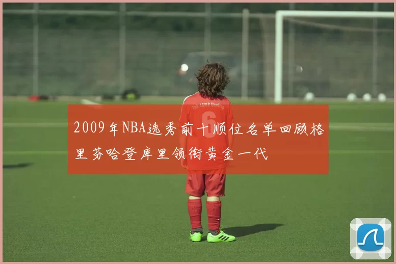 2009年NBA选秀前十顺位名单回顾格里芬哈登库里领衔黄金一代