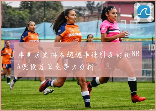 库里历史排名超越韦德引发讨论NBA现役后卫竞争力分析
